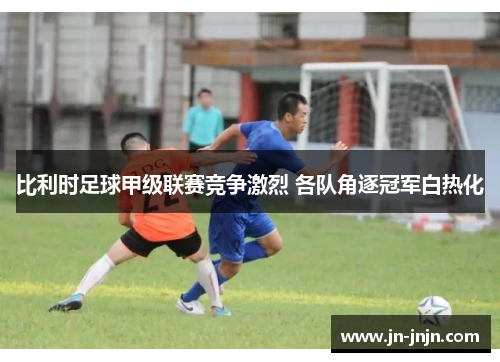 比利时足球甲级联赛竞争激烈 各队角逐冠军白热化