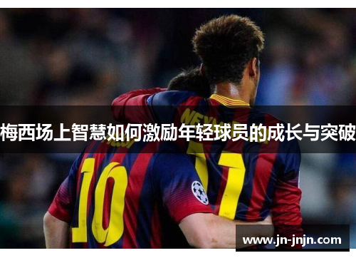梅西场上智慧如何激励年轻球员的成长与突破